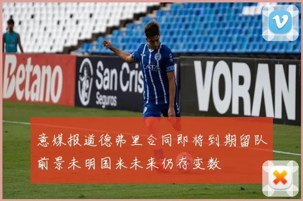意媒报道德弗里合同即将到期留队前景未明国米未来仍存变数