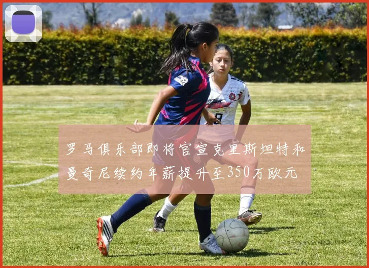 罗马俱乐部即将官宣克里斯坦特和曼奇尼续约年薪提升至350万欧元