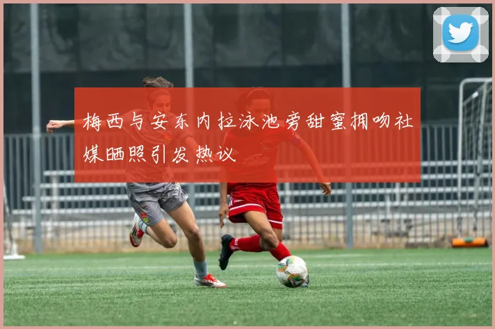 梅西与安东内拉泳池旁甜蜜拥吻社媒晒照引发热议