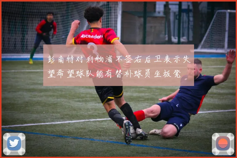 彭南特对利物浦不签右后卫表示失望希望球队能有替补球员坐板凳