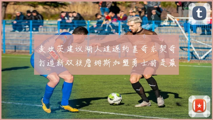 麦坎茨建议湖人追逐约基奇东契奇打造新双核詹姆斯加盟勇士将是最佳选择
