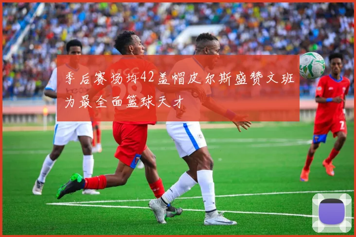 季后赛场均42盖帽皮尔斯盛赞文班为最全面篮球天才