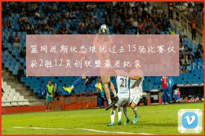篮网近期状态堪忧过去15场比赛仅获2胜12负创联盟最差纪录