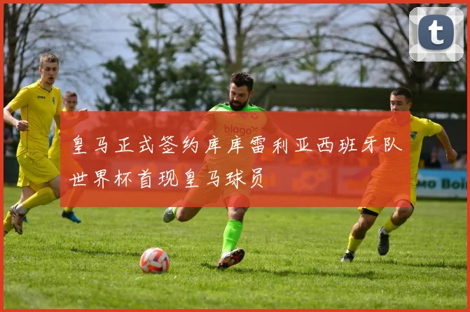 皇马正式签约库库雷利亚西班牙队世界杯首现皇马球员