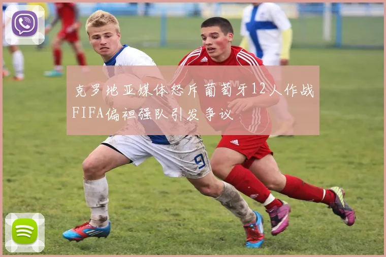 克罗地亚媒体怒斥葡萄牙12人作战FIFA偏袒强队引发争议
