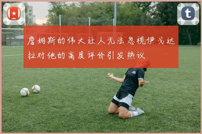 詹姆斯的伟大让人无法忽视伊戈达拉对他的高度评价引发热议