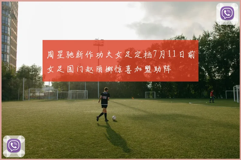 周星驰新作功夫女足定档7月11日前女足国门赵丽娜惊喜加盟助阵