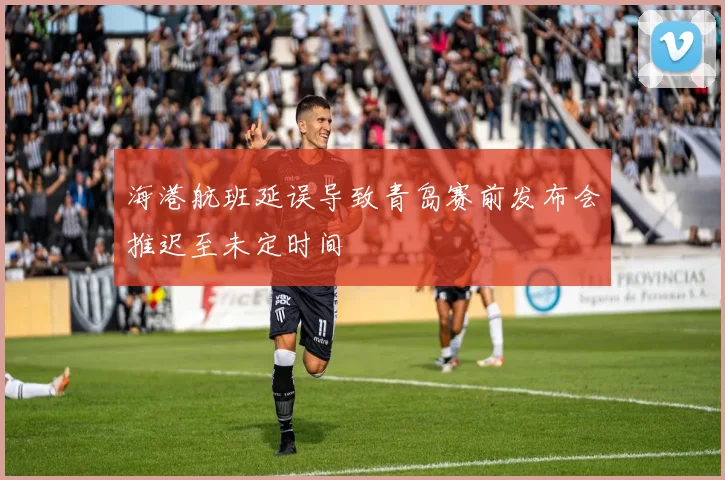 海港航班延误导致青岛赛前发布会推迟至未定时间