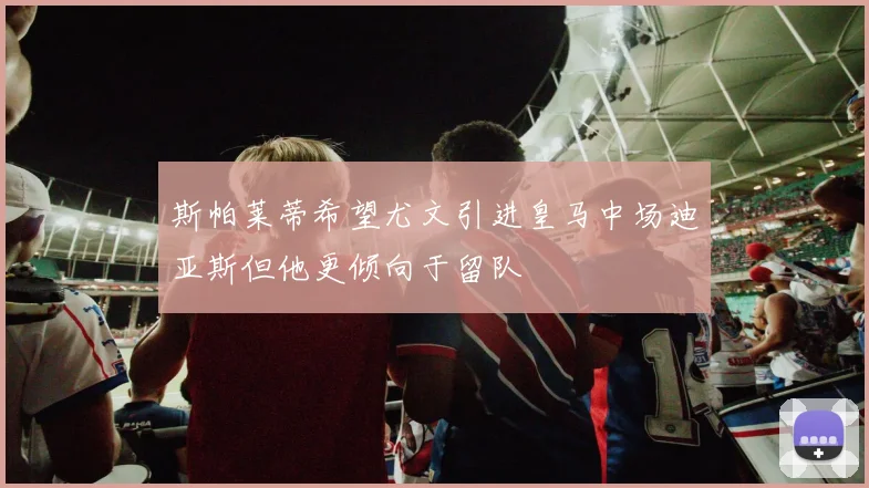 斯帕莱蒂希望尤文引进皇马中场迪亚斯但他更倾向于留队