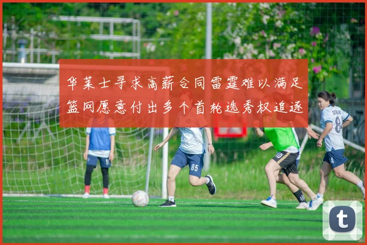 华莱士寻求高薪合同雷霆难以满足篮网愿意付出多个首轮选秀权追逐